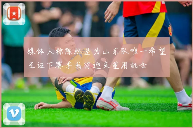 媒体人称陈林坚为山东队唯一希望王证下赛季或将迎来重用机会
