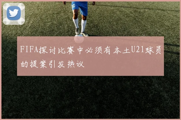 FIFA探讨比赛中必须有本土U21球员的提案引发热议