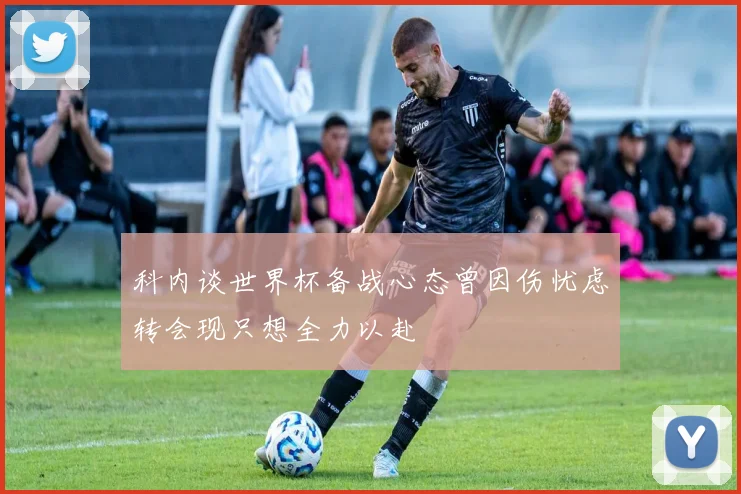 科内谈世界杯备战心态曾因伤忧虑转会现只想全力以赴