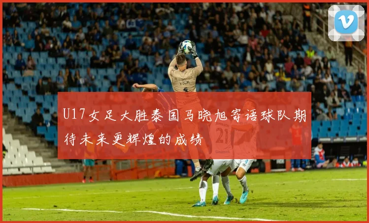 U17女足大胜泰国马晓旭寄语球队期待未来更辉煌的成绩