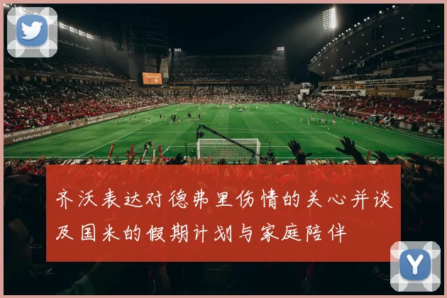 齐沃表达对德弗里伤情的关心并谈及国米的假期计划与家庭陪伴