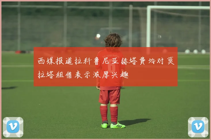西媒报道拉科鲁尼亚赫塔费均对莫拉塔租借表示浓厚兴趣