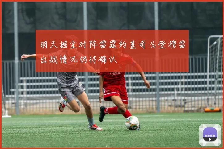 明天掘金对阵雷霆约基奇戈登穆雷出战情况仍待确认