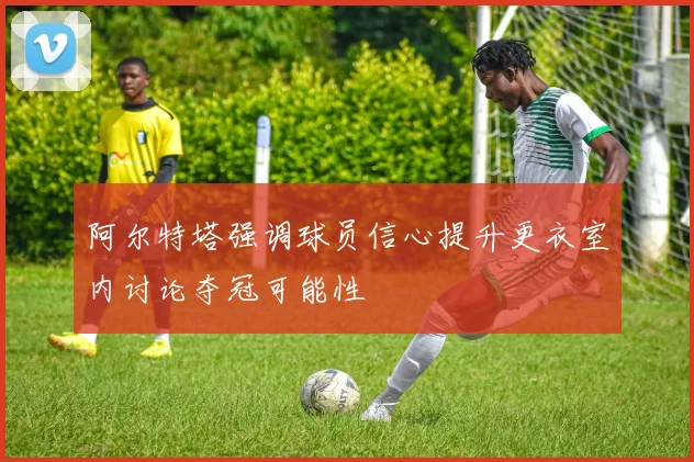 阿尔特塔强调球员信心提升更衣室内讨论夺冠可能性