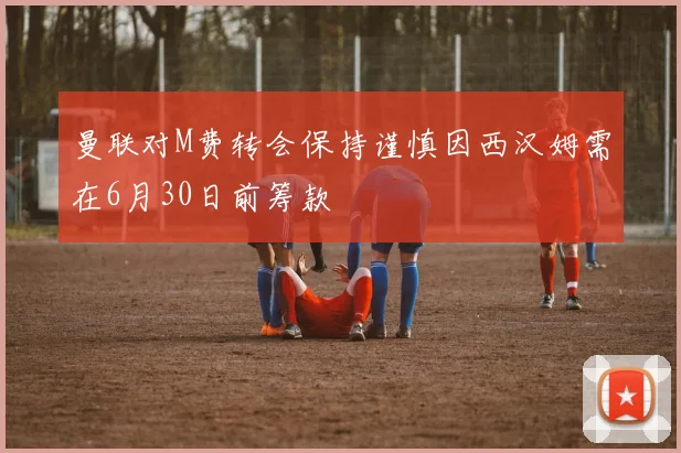 曼联对M费转会保持谨慎因西汉姆需在6月30日前筹款