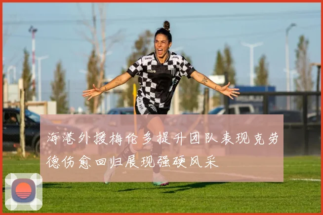 海港外援梅伦多提升团队表现克劳德伤愈回归展现强硬风采