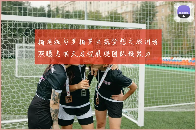 梅老板与罗梅罗共筑梦想之旅训练照曝光明天启程展现团队凝聚力
