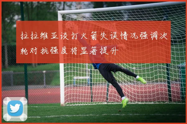 拉拉维亚谈打火箭失误情况强调次轮对抗强度将显著提升