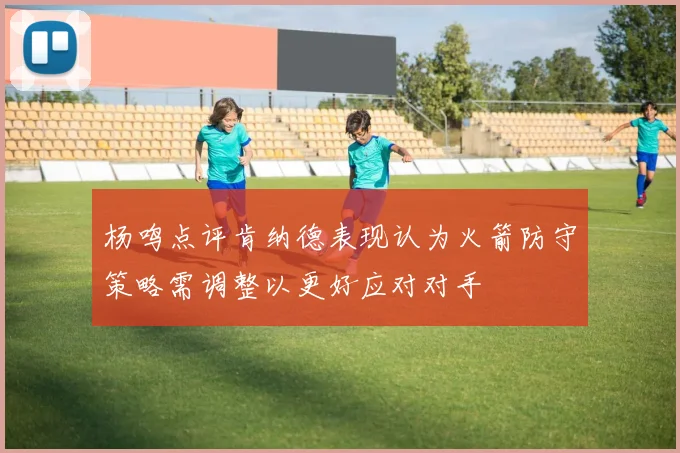 杨鸣点评肯纳德表现认为火箭防守策略需调整以更好应对对手