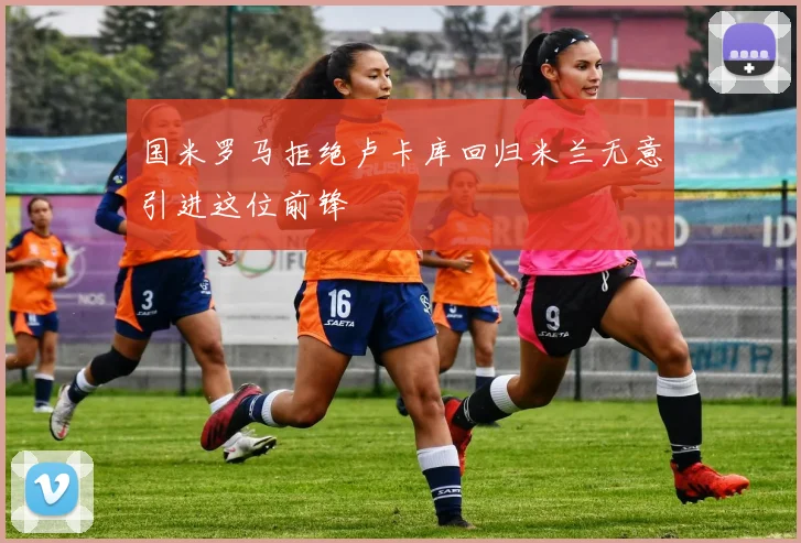 国米罗马拒绝卢卡库回归米兰无意引进这位前锋