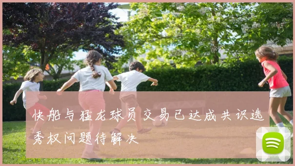 快船与猛龙球员交易已达成共识选秀权问题待解决