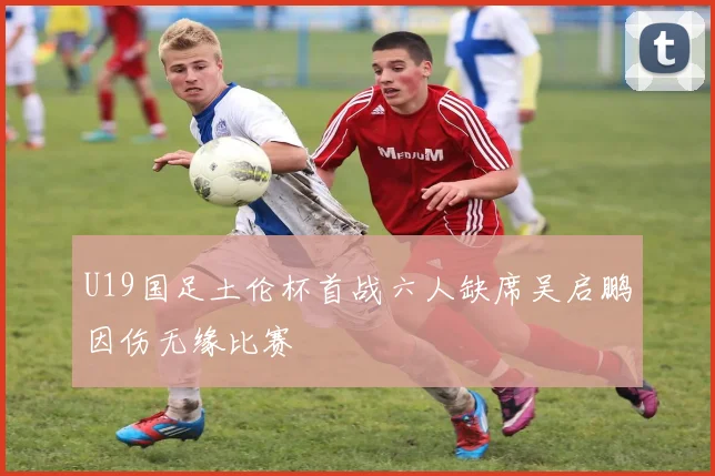 U19国足土伦杯首战六人缺席吴启鹏因伤无缘比赛