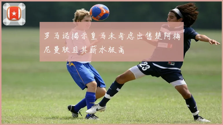 罗马诺揭示皇马未考虑出售楚阿梅尼曼联且其薪水极高