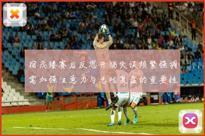 宿茂臻赛后反思开场失误频繁强调需加强注意力与总结复盘的重要性
