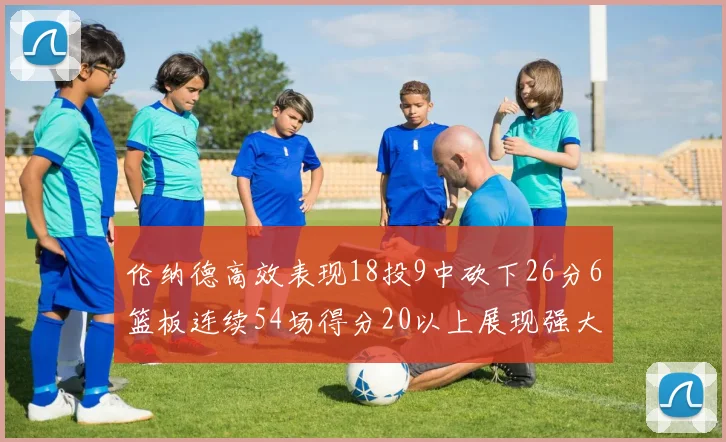 伦纳德高效表现18投9中砍下26分6篮板连续54场得分20以上展现强大实力