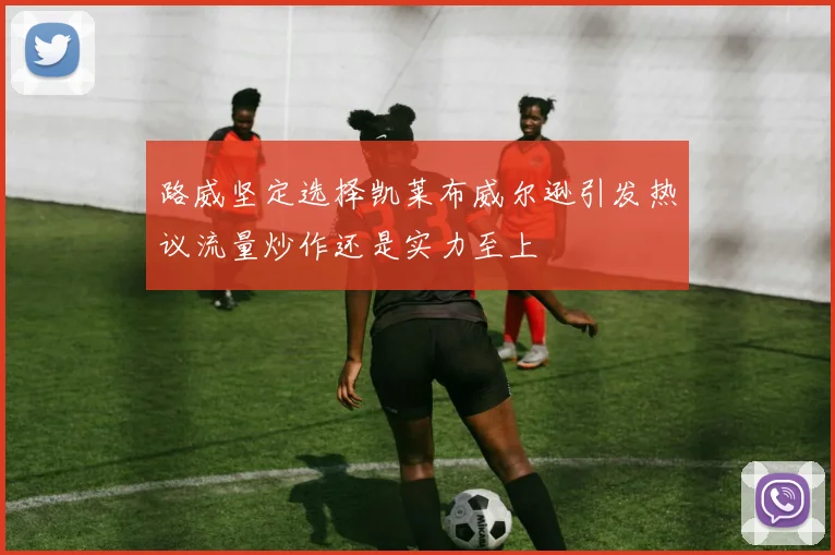 路威坚定选择凯莱布威尔逊引发热议流量炒作还是实力至上