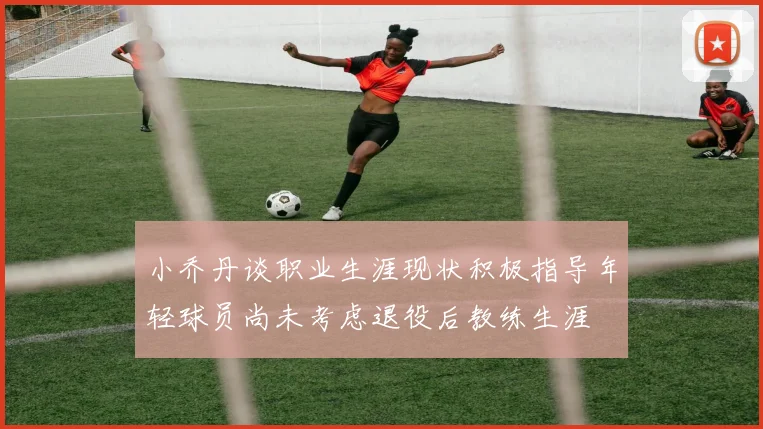 小乔丹谈职业生涯现状积极指导年轻球员尚未考虑退役后教练生涯