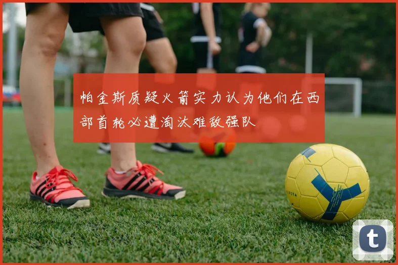 帕金斯质疑火箭实力认为他们在西部首轮必遭淘汰难敌强队