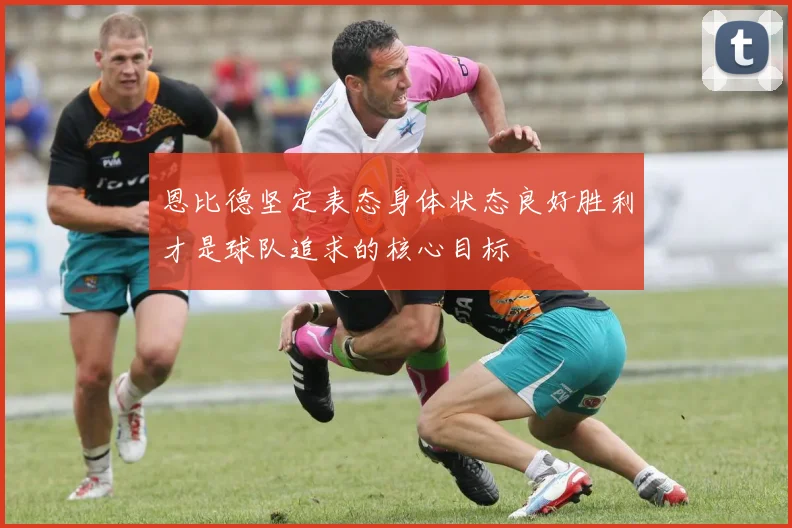 恩比德坚定表态身体状态良好胜利才是球队追求的核心目标