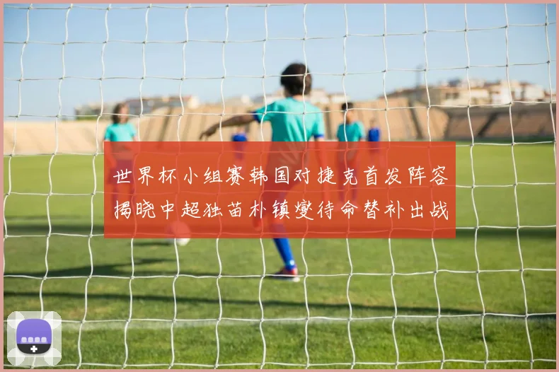 世界杯小组赛韩国对捷克首发阵容揭晓中超独苗朴镇燮待命替补出战