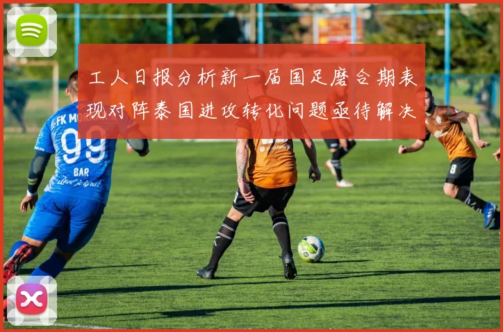 工人日报分析新一届国足磨合期表现对阵泰国进攻转化问题亟待解决
