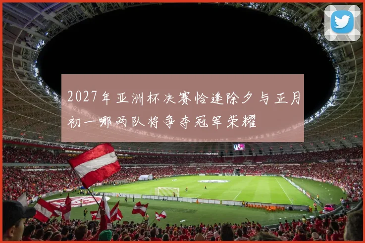 2027年亚洲杯决赛恰逢除夕与正月初一哪两队将争夺冠军荣耀