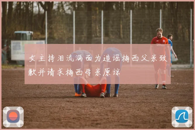 女主持泪流满面为造谣梅西父亲致歉并请求梅西母亲原谅