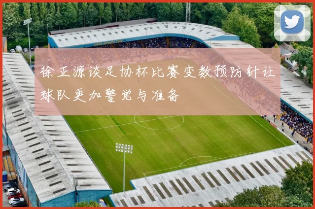 徐正源谈足协杯比赛变数预防针让球队更加警觉与准备