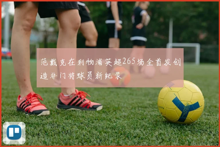 范戴克在利物浦英超265场全首发创造非门将球员新纪录