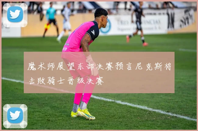 魔术师展望东部决赛预言尼克斯将击败骑士晋级决赛