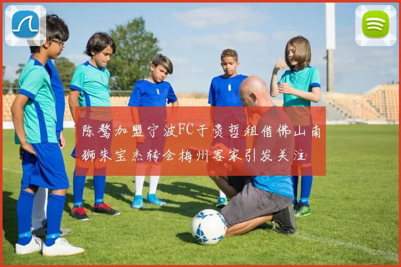 陈骜加盟宁波FC于贵哲租借佛山南狮朱宝杰转会梅州客家引发关注