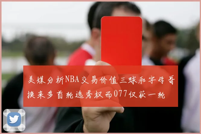 美媒分析NBA交易价值三球和字母哥换来多首轮选秀权而077仅获一轮