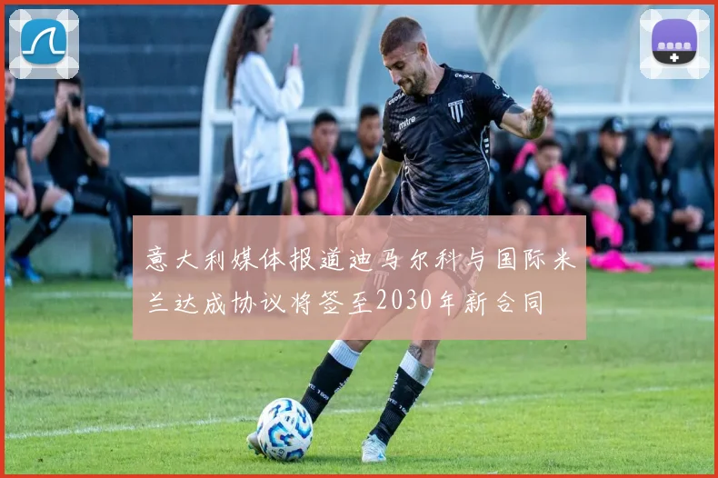 意大利媒体报道迪马尔科与国际米兰达成协议将签至2030年新合同