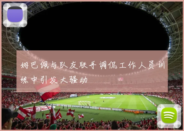 姆巴佩与队友联手调侃工作人员训练中引发大骚动